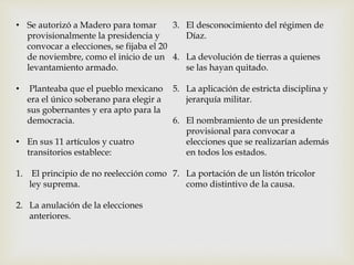 • Se autorizó a Madero para tomar 
provisionalmente la presidencia y 
convocar a elecciones, se fijaba el 20 
de noviembre, como el inicio de un 
levantamiento armado. 
• Planteaba que el pueblo mexicano 
era el único soberano para elegir a 
sus gobernantes y era apto para la 
democracia. 
• En sus 11 artículos y cuatro 
transitorios establece: 
1. El principio de no reelección como 
ley suprema. 
2. La anulación de la elecciones 
anteriores. 
3. El desconocimiento del régimen de 
Díaz. 
4. La devolución de tierras a quienes 
se las hayan quitado. 
5. La aplicación de estricta disciplina y 
jerarquía militar. 
6. El nombramiento de un presidente 
provisional para convocar a 
elecciones que se realizarían además 
en todos los estados. 
7. La portación de un listón tricolor 
como distintivo de la causa. 
 