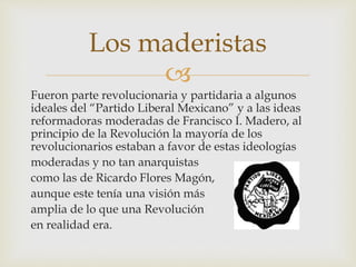 Los maderistas 
 
Fueron parte revolucionaria y partidaria a algunos 
ideales del “Partido Liberal Mexicano” y a las ideas 
reformadoras moderadas de Francisco I. Madero, al 
principio de la Revolución la mayoría de los 
revolucionarios estaban a favor de estas ideologías 
moderadas y no tan anarquistas 
como las de Ricardo Flores Magón, 
aunque este tenía una visión más 
amplia de lo que una Revolución 
en realidad era. 
 