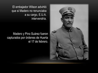 El embajador Wilson advirtió 
que si Madero no renunciaba 
a su cargo, E.U.A. 
intervendría. 
Madero y Pino Suárez fueron 
capturados por órdenes de Huerta 
el 17 de febrero. 
 