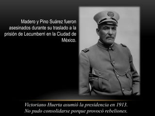 Madero y Pino Suárez fueron 
asesinados durante su traslado a la 
prisión de Lecumberri en la Ciudad de 
México. 
Victoriano Huerta asumió la presidencia en 1913. 
No pudo consolidarse porque provocó rebeliones. 

