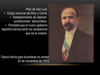 Plan de San Luis: 
• Exigía renuncia de Díaz y Corral. 
• Establecimiento de régimen 
constitucional democrático. 
• Prometía que el nuevo gobierno 
repartiría tierras entre los campesinos 
que se le unieran. 
Fijaron fecha para levantarse en armas: 
20 de noviembre de 1910. 
 