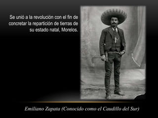 Se unió a la revolución con el fin de 
concretar la repartición de tierras de 
su estado natal, Morelos. 
Emiliano Zapata (Conocido como el Caudillo del Sur) 
 