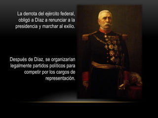 La derrota del ejército federal, 
obligó a Díaz a renunciar a la 
presidencia y marchar al exilio. 
Después de Díaz, se organizarían 
legalmente partidos políticos para 
competir por los cargos de 
representación. 
 
