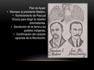 Plan de Ayala: 
• Rechazo al presidente Madero. 
• Nombramiento de Pascual 
Orozco para dirigir la rebelión 
antimaderista. 
• Devolución de la tierra a los 
pueblos indígenas. 
• Confirmación del carácter 
agrarista de la Revolución. 
 
