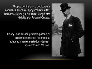 Grupos porfiristas se dedicaron a 
bloquear a Madero. Apoyaron revueltas: 
Bernardo Reyes y Félix Díaz. Surgió otra 
dirigida por Pascual Orozco. 
Henry Lane Wilson protestó porque el 
gobierno mexicano no protegía 
adecuadamente a estadounidenses 
residentes en México. 
 