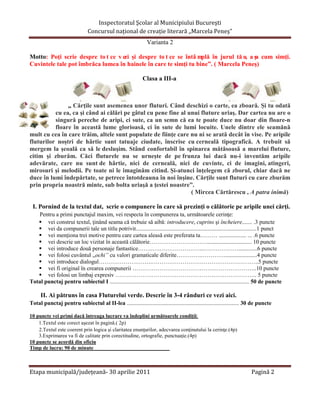 Inspectoratul Şcolar al Municipiului Bucureşti
                                Concursul naţional de creaţie literară ,,Marcela Peneş”
                                                                  Varianta 2

Motto: Poţi scrie despre to t ce v ezi şi despre to t ce se întâ mplă în jurul tă u, a şa cum simţi.
Cuvintele tale pot îmbrăca lumea în hainele în care te simţi tu bine”. ( Marcela Peneş)

                                                                Clasa a III-a



               ,, Cărţile sunt asemenea unor fluturi. Când deschizi o carte, ea zboară. Şi tu odată
          cu ea, ca şi când ai călări pe gâtul cu pene fine al unui fluture uriaş. Dar cartea nu are o
          singură pereche de aripi, ci sute, ca un semn că ea te poate duce nu doar din floare-n
          floare în această lume glorioasă, ci în sute de lumi locuite. Unele dintre ele seamănă
mult cu cea în care trăim, altele sunt populate de fiinţe care nu ni se arată decât în vise. Pe aripile
fluturilor noştri de hârtie sunt tatuaje ciudate, înscrise cu cerneală tipografică. A trebuit să
mergem la şcoală ca să le desluşim. Stând confortabil în spinarea mătăsoasă a marelui fluture,
citim şi zburăm. Căci fluturele nu se urneşte de pe frunza lui dacă nu-i inventăm aripile
adevărate, care nu sunt de hârtie, nici de cerneală, nici de cuvinte, ci de imagini, atingeri,
mirosuri şi melodii. Pe toate ni le imaginăm citind. Şi-atunci înţelegem că zborul, chiar dacă ne
duce în lumi îndepărtate, se petrece întotdeauna în noi înşine. Cărţile sunt fluturi cu care zburăm
prin propria noastră minte, sub bolta uriaşă a ţestei noastre”.
                                                                ( Mircea Cărtărescu , A patra inimă)

 I. Pornind de la textul dat, scrie o compunere în care să prezinţi o călătorie pe aripile unei cărţi.
   Pentru a primi punctajul maxim, vei respecta în compunerea ta, următoarele cerinţe:
    vei construi textul, ţinând seama că trebuie să aibă: introducere, cuprins şi încheiere....... .3 puncte
    vei da compunerii tale un titlu potrivit....................................................................................1 punct
    vei menţiona trei motive pentru care cartea aleasă este preferata ta……… ................... ... .6 puncte
    vei descrie un loc vizitat în această călătorie…………………………............................... 10 puncte
    vei introduce două personaje fantastice……..….…………………...……………….............6 puncte
    vei folosi cuvântul ,,ochi” cu valori gramaticale diferite………….………….......................4 puncte
    vei introduce dialogul……………………….………………………………………………..5 puncte
    vei fi original în crearea compunerii ………………………………………………………..10 puncte
    vei folosi un limbaj expresiv ……………………………………………………………….. 5 puncte
Total punctaj pentru subiectul I ................................................................................................. 50 de puncte

      II. Ai pătruns în casa Fluturelui verde. Descrie în 3-4 rânduri ce vezi aici.
Total punctaj pentru subiectul al II-lea .............................................................................. 30 de puncte

10 puncte vei primi dacă întreaga lucrare va îndeplini următoarele condiţii:
    1.Textul este corect aşezat în pagină.( 2p)
    2.Textul este coerent prin logica şi claritatea enunţurilor, adecvarea conţinutului la cerinţe.(4p)
    3.Exprimarea va fi de calitate prin corectitudine, ortografie, punctuaţie.(4p)
10 puncte se acordă din oficiu
Timp de lucru: 90 de minute



Etapa municipală/judeţeană- 30 aprilie 2011                                                                                  Pagină 2
 