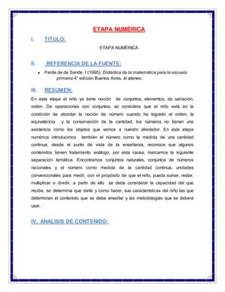 ETAPA NUMÉRICA
I. TITULO:
ETAPA NUMÉRICA
II. REFERENCIA DE LA FUENTE:
Parde de de Sande, I (1995). Didáctica de la matemática para la escuela
primaria 4° edición Buenos Aires, el ateneo.
III. RESUMEN:
En esta etapa el niño ya tiene noción de conjuntos, elementos, de seriación,
orden. De operaciones con conjuntos, se considera que el niño está en la
condición de abordar la noción de número cuando ha logrado el orden, la
equivalencia y la conservación de la cantidad, los números no tienen una
existencia como los objetos que vemos a nuestro alrededor. En esta etapa
numérica introducimos también el número como la medida de una cantidad
continua, desde el punto de vista de la enseñanza, reconoce que algunos
contenidos tienen tratamiento análogo, por esta causa, marcamos la siguiente
separación temática. Encontramos conjuntos naturales, conjuntos de números
racionales y el número como medida de la cantidad continua, unidades
convencionales para medir, con el propósito de que el niño, pueda sumar, restar,
multiplicar o dividir, a partir de ello se debe considerar la capacidad del que
recibe, se determina que darle y como hacer, sus características del niño las que
determinan el contenido que se debe enseñar y las metodologías que se deberá
usar.
IV. ANALISIS DE CONTENIDO:
 
