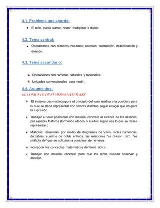 4.1. Problema que aborda:
El niño, pueda sumar, restar, multiplicar o dividir.
4.2. Tema central:
Operaciones con números naturales; adicción, sustracción, multiplicación y
división.
4.3. Tema secundario:
Operaciones con números naturales y racionales.
Unidades convencionales para medir.
4.4. Argumentos:
EL CONJUNTO DE NUMEROS NATURALES
 El sistema decimal incorpora el principio del valor relativo a la posición, para
lo cual se debe representar con valores distintos según el lugar que ocupara
la expresión.
 Trabajar el valor posicional con material concreto al alcance de los alumnos,
por ejemplo fósforos (formando atados o sueltos según sea lo que se desee
representar )
 Múltiplos: Relacionar por medio de diagramas de Venn, rectas numéricas,
de tablas, cuadros de doble entrada, las relaciones “es divisor de”, “es
múltiplo de” que se aplicaran a conjuntos de números.
 Incorporar los conceptos matemáticos de forma lúdica.
 Trabajar con material concreto para que los niños puedan observar y
analizar.
 