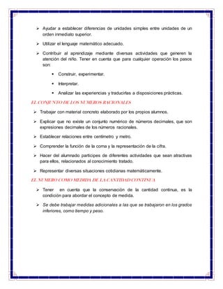  Ayudar a establecer diferencias de unidades simples entre unidades de un
orden inmediato superior.
 Utilizar el lenguaje matemático adecuado.
 Contribuir al aprendizaje mediante diversas actividades que generen la
atención del niño. Tener en cuenta que para cualquier operación los pasos
son:
 Construir, experimentar.
 Interpretar.
 Analizar las experiencias y traducirlas a disposiciones prácticas.
EL CONJUNTO DE LOS NUMEROS RACIONALES
 Trabajar con material concreto elaborado por los propios alumnos.
 Explicar que no existe un conjunto numérico de números decimales, que son
expresiones decimales de los números racionales.
 Establecer relaciones entre centímetro y metro.
 Comprender la función de la coma y la representación de la cifra.
 Hacer del alumnado participes de diferentes actividades que sean atractivas
para ellos, relacionados al conocimiento tratado.
 Representar diversas situaciones cotidianas matemáticamente.
EL NUMERO COMO MEDIDA DE LA CANTIDAD CONTINUA
 Tener en cuenta que la conservación de la cantidad continua, es la
condición para abordar el concepto de medida.
 Se debe trabajar medidas adicionales a las que se trabajaron en los grados
inferiores, como tiempo y peso.
 