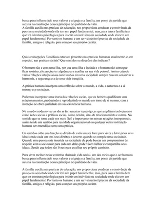 busca para influenciado seus valores e a igreja e a família, um ponto de partida que
auxilia na construção desses principio de qualidade de vida.
A família auxilia nas praticas de educação, nos proporciona condutas e convivência da
pessoa na sociedade onde ela tem um papel fundamental, mas, para isso a família tem
que ter estrutura psicológica para inserir um individuo na sociedade onde ela tem um
papel fundamental. Por tanto os humano e um ser vulnerável precisa da sociedade da
família, amigos e religião, para compor seu próprio caráter.
Quais concepções filosóficas estariam presentes nas praticas humanas atualmente, e, em
especial, nas praticas sociais? Que sentidos ou direções elas indicam?
O homem não e com uma ilha, por que uma ilha e isolada e o homem não consegue
ficar sozinho, ele precisa ter alguém para auxiliar na sua vida pessoal. Assim criando
varias relações interpessoais onde unidos em uma sociedade sempre buscam conservar a
harmonia, a segurança e a de uma vida tranqüila.
A prática humana incorpora uma reflexão sobre o mundo, a vida, a natureza e a si
mesmo e a sociedade.
Podemos incorporar uma teoria das relações socias, que os homens qualificam seus
relacionamentos, produzindo e reproduzindo o mundo em torno de si mesmo, com a
intenção de obter qualidade em sua existência humana.
No mundo moderno varias são as ferramentas tecnológicas que ampliam conhecimento
como redes socias e práticas socias, como celular, sites de relacionamento e outros. No
sentido que se torna cada vez mais fácil e importante em nossas relações interpessoais,
assim tendo um sentido para realidade organizacional ou qualquer outra instituição
humana ser entendida como uma prática.
Os sentidos estão em direção ao direito de cada um ser livre para viver e lutar pelos seus
ideais onde cada um tem seus direitos e deveres quando se compõe uma sociedade.
Quando uma pessoa esta inserida na sociedade ela pode buscar um compromisso de
respeito com a sociedade para cada um deles pode viver melhor e compartilha seus
ideais. Sendo que todos são livres para escolher seu próprio caminho.
Para viver melhor nesse contexto chamado vida social, um dos meios que o ser humano
busca para influenciado seus valores e a igreja e a família, um ponto de partida que
auxilia na construção desses principio de qualidade de vida.
A família auxilia nas praticas de educação, nos proporciona condutas e convivência da
pessoa na sociedade onde ela tem um papel fundamental, mas, para isso a família tem
que ter estrutura psicológica para inserir um individuo na sociedade onde ela tem um
papel fundamental. Por tanto os humano e um ser vulnerável precisa da sociedade da
família, amigos e religião, para compor seu próprio caráter.
 