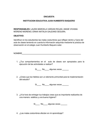 ENCUESTA

           INSTITUCION EDUCATIVA JUAN HUMBERTO BAQUERO



RESPONSABLES: LAURA MARCELA VARGAS ROJAS, ANGIE VIVIANA
MORENO MORENO, ERIKA NATALIA GALEANO SEGURA.

OBJETIVO:

Identificar en los estudiantes las malas costumbres que reflejan dentro y fuera del
aula de clases teniendo en cuenta la información adquirida mediante la práctica de
observación en el colegio Juan Humberto Baquero soler.



NOMBRE_______________________________________________________



   1. ¿Tus comportamientos en el aula de clases son apropiados para la
      ejecución de las actividades a realizar?

                         Si____ No____ algunas veces ______


   2. ¿Crees que los hábitos son un elemento primordial para la implementación
      del estudio?

                         Si____ No____ algunas veces ______




   3. ¿A la hora de entregar tus trabajos crees que es importante realizarlos de
      una manera estética y una buena higiene?


                       Si____ No____ algunas veces ______



   4. ¿Las malas costumbres afectan en mi aprendizaje?
 