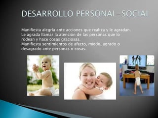 Manifiesta alegría ante acciones que realiza y le agradan.
Le agrada llamar la atención de las personas que lo
rodean y hace cosas graciosas.
Manifiesta sentimientos de afecto, miedo, agrado o
desagrado ante personas o cosas.
 