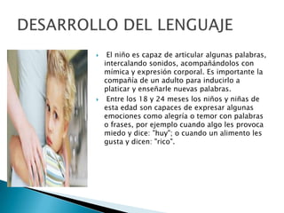  El niño es capaz de articular algunas palabras,
intercalando sonidos, acompañándolos con
mímica y expresión corporal. Es importante la
compañía de un adulto para inducirlo a
platicar y enseñarle nuevas palabras.
 Entre los 18 y 24 meses los niños y niñas de
esta edad son capaces de expresar algunas
emociones como alegría o temor con palabras
o frases, por ejemplo cuando algo les provoca
miedo y dice: "huy"; o cuando un alimento les
gusta y dicen: "rico".
 