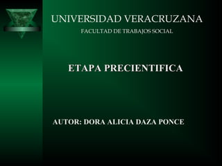 UNIVERSIDAD VERACRUZANA
      FACULTAD DE TRABAJOS SOCIAL




   ETAPA PRECIENTIFICA




AUTOR: DORA ALICIA DAZA PONCE
 