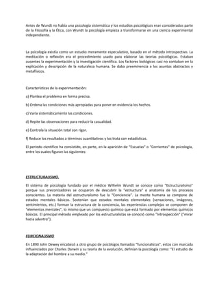 Antes de Wundt no había una psicología sistemática y los estudios psicológicos eran considerados parte
de la Filosofía y la Ética, con Wundt la psicología empieza a transformarse en una ciencia experimental
independiente.
La psicología existía como un estudio meramente especulativo, basado en el método introspectivo. La
meditación o reflexión era el procedimiento usado para elaborar las teorías psicológicas. Estaban
ausentes la experimentación y la investigación científica. Los factores biológicos casi no contaban en la
explicación y descripción de la naturaleza humana. Se daba preeminencia a los asuntos abstractos y
metafísicos.
Características de la experimentación:
a) Plantea el problema en forma precisa.
b) Ordena las condiciones más apropiadas para poner en evidencia los hechos.
c) Varía sistemáticamente las condiciones.
d) Repite las observaciones para reducir la casualidad.
e) Controla la situación total con rigor.
f) Reduce los resultados a términos cuantitativos y los trata con estadísticas.
El período científico ha consistido, en parte, en la aparición de “Escuelas" o "Corrientes" de psicología,
entre los cuales figuran las siguientes:
ESTRUCTURALISMO.
El sistema de psicología fundado por el médico Wilhelm Wundt se conoce como “Estructuralismo”
porque sus preconizadores se ocuparon de descubrir la "estructura" o anatomía de los procesos
conscientes. La materia del estructuralismo fue la “Conciencia”. La mente humana se compone de
estados mentales básicos. Sostenían que estados mentales elementales (sensaciones, imágenes,
sentimientos, etc.) forman la estructura de la conciencia, las experiencias complejas se componen de
"elementos mentales", lo mismo que un compuesto químico que está formado por elementos químicos
básicos. El principal método empleado por los estructuralistas se conoció como "Introspección" ("mirar
hacia adentro").
FUNCIONALISMO
En 1890 John Dewey encabezó a otro grupo de psicólogos llamados "funcionalistas", estos con marcada
influenciados por Charles Darwin y su teoría de la evolución, definían la psicología como: “El estudio de
la adaptación del hombre a su medio.”
 