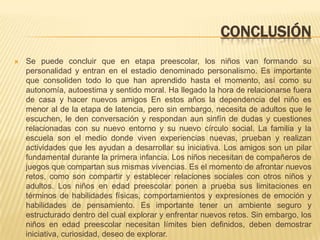 CONCLUSIÓN
   Se puede concluir que en etapa preescolar, los niños van formando su
    personalidad y entran en el estadio denominado personalismo. Es importante
    que consoliden todo lo que han aprendido hasta el momento, así como su
    autonomía, autoestima y sentido moral. Ha llegado la hora de relacionarse fuera
    de casa y hacer nuevos amigos En estos años la dependencia del niño es
    menor al de la etapa de latencia, pero sin embargo, necesita de adultos que le
    escuchen, le den conversación y respondan aun sinfín de dudas y cuestiones
    relacionadas con su nuevo entorno y su nuevo círculo social. La familia y la
    escuela son el medio donde viven experiencias nuevas, prueban y realizan
    actividades que les ayudan a desarrollar su iniciativa. Los amigos son un pilar
    fundamental durante la primera infancia. Los niños necesitan de compañeros de
    juegos que compartan sus mismas vivencias. Es el momento de afrontar nuevos
    retos, como son compartir y establecer relaciones sociales con otros niños y
    adultos. Los niños en edad preescolar ponen a prueba sus limitaciones en
    términos de habilidades físicas, comportamientos y expresiones de emoción y
    habilidades de pensamiento. Es importante tener un ambiente seguro y
    estructurado dentro del cual explorar y enfrentar nuevos retos. Sin embargo, los
    niños en edad preescolar necesitan límites bien definidos, deben demostrar
    iniciativa, curiosidad, deseo de explorar.
 