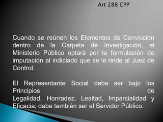 Art 288 CPP




Cuando se reúnen los Elementos de Convicción
dentro de la Carpeta de Investigación, el
Ministerio Público optará por la formulación de
imputación al indiciado que se le rinde al Juez de
Control.

El Representante Social debe ser bajo los
Principios                                      de
Legalidad, Honradez, Lealtad, Imparcialidad y
Eficacia; debe también ser el Servidor Público.
 