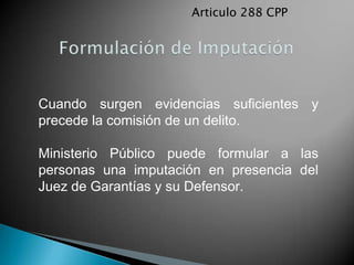 Articulo 288 CPP




Cuando surgen evidencias suficientes y
precede la comisión de un delito.

Ministerio Público puede formular a las
personas una imputación en presencia del
Juez de Garantías y su Defensor.
 