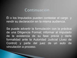 Él o los Imputados pueden contestar el cargo y
rendir su declaración en la misma audiencia.

Se puede advertir la formulación con la práctica
de una Diligencia Formal; informar al imputado
de la existencia de su fase previa y darle
formalidad ante la Autoridad Judicial (Juez de
Control) y parte del juez de un auto de
vinculación a proceso.
 