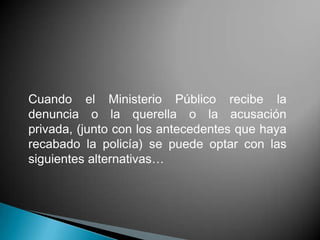 Cuando el Ministerio Público recibe la
denuncia o la querella o la acusación
privada, (junto con los antecedentes que haya
recabado la policía) se puede optar con las
siguientes alternativas…
 