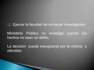  Ejercer la facultad de no iniciar investigacion:

Ministerio Público no investiga cuando los
hechos no sean un delito;

La decisión puede impugnarse por la victima u
ofendido.
 