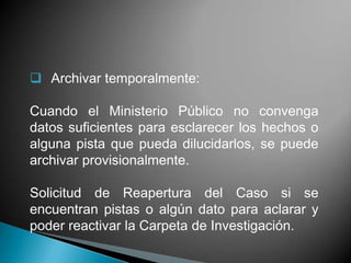  Archivar temporalmente:

Cuando el Ministerio Público no convenga
datos suficientes para esclarecer los hechos o
alguna pista que pueda dilucidarlos, se puede
archivar provisionalmente.

Solicitud de Reapertura del Caso si se
encuentran pistas o algún dato para aclarar y
poder reactivar la Carpeta de Investigación.
 