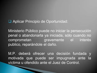 Aplicar Principio de Oportunidad:

Ministerio Público puede no iniciar la persecución
penal o abandonarla ya iniciada, sólo cuando no
comprometan          gravemente        el   interés
publico, reparándole el daño.

M.P. deberá ofrecer una decisión fundada y
motivada que puede ser impugnada ante la
víctima u ofendido ante el Juez de Control.
 