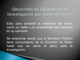 Esto, para acreditar la existencia del hecho
como un delito y la probabilidad del indiciado
en su comisión.

Se emprende desde que el Ministerio Público
tiene conocimiento de la Comisión de Delito
hasta que se cierre el plazo para la
Investigación.
 