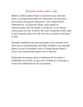 Relación madre-padre e hijo
Madre y bebé pueden llegar a mantener una conexión
plena. La progenitora debe de transmitir sus mensajes,
pero nunca de manera impositiva, sino simplemente
informativos. La placenta funge como medio de
comunicación entre la madre y el hijo (a), es un órgano
común para los dos, a través del cual el pequeño recibe todo
lo que necesita para vivir. Se trata de un órgano vital para
el feto.

El padre también tiene que participar, pues aunque está
claro que su protagonismo quedará relegado a un segundo
plano, no por ello perderá valor. El papá puede llegar a
tener una comunicación plena con su hijo (a):

Colocando las manos sobre el abdomen de la madre y
hablando con el bebé, ya que éste recibirá sus mensajes a
través del subconsciente de la gestante.
 