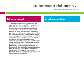 La hormona del amor…
(fuente: www.elpartoesnuestro.es)

Oxitocina Natural


“Una atención individual y respetuosa, que
aporte a la mujer tranquilidad y sensación de
libertad y confianza, redundará en que la
producción de oxitocina sea adecuada para
que el parto se desarrolle con normalidad.
Cuando se crean las condiciones adecuadas
para que la mujer genere su propia oxitocina,
los partos se acortan y son vividos con menos
estrés tanto por la madre como por el bebé. En
un parto movido exclusivamente por oxitocina
endógena, las contracciones son menos
dolorosas y más llevaderas, que las originadas
por el syntocinón. Entre las mismas el cerebro
produce endorfinas que nos ayudan a
descansar y nos proporcionan sensación de
bienestar, lo que reduce la necesidad de otros
tipos de analgesia con efectos secundarios
indeseados. Tras el parto, esas mismas
hormonas facilitan el vínculo con la criatura y la
instauración de la lactancia.”

La oxitocina sintética

 