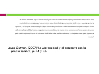 “de manera lamentable, hoy día consideramos el parto como un acto meramente corporal y médico. Un trámite, qu,e con cierta
manipulación: anestesia para que la parturienta no sea un obstáculo, drogas que permitan decidir cómo y cuando programar la
operación y un equipo de profesionales que trabajen coordinados puedan sacar al bebé corporalmente sano y felicitarse por el triunfo
de la ciencia. Esta modalidad está tan arraigada en nuestra sociedad que las mujeres ni nos cuestionamos si fuimos actrices de nuestro
parto, o meras espectadoras. Si fue un acto íntimo, vivido desde la más profunda animalidad, o si cumplimos con lo que se esperaba de
nosotras”

Laura Gutman, (2007)“La Maternidad y el encuentro con la
propia sombra, p. 34 y 35.

 