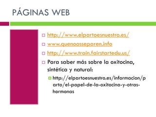 PÁGINAS WEB






http://www.elpartoesnuestro.es/
www.quenoosseparen.info
http://www.train.fairstartedu.us/
Para saber más sobre la oxitocina,
sintética y natural:
 http://elpartoesnuestro.es/informacion/p

arto/el-papel-de-la-oxitocina-y-otrashormonas

 