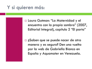 Y si quieren más:




Laura Gutman: “La Maternidad y el
encuentro con la propia sombra” (2007,
Editorial Integral), capítulo 2 “El parto”
¿Saben que se puede nacer de otra
manera y es seguro? Den una vuelta
por la web de Gabriella Bianco en
España y Aquamater en Venezuela.

 