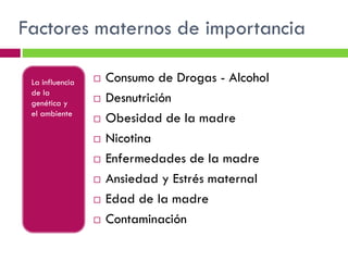 Factores maternos de importancia
La influencia
de la
genética y
el ambiente












Consumo de Drogas - Alcohol
Desnutrición
Obesidad de la madre
Nicotina
Enfermedades de la madre
Ansiedad y Estrés maternal
Edad de la madre
Contaminación

 