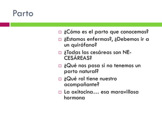Parto











¿Cómo es el parto que conocemos?
¿Estamos enfermas?, ¿Debemos ir a
un quirófano?
¿Todas las cesáreas son NECESÁREAS?
¿Qué nos pasa si no tenemos un
parto natural?
¿Qué rol tiene nuestro
acompañante?
La oxitocina… esa maravillosa
hormona

 
