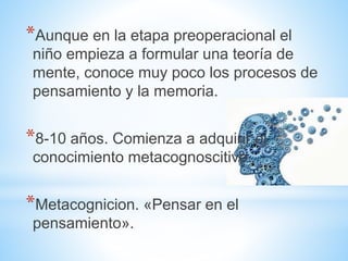 *Aunque en la etapa preoperacional el
niño empieza a formular una teoría de
mente, conoce muy poco los procesos de
pensamiento y la memoria.
*8-10 años. Comienza a adquirir el
conocimiento metacognoscitivo.
*Metacognicion. «Pensar en el
pensamiento».
 