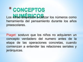 Los niños empiezan a utilizar los números como
herramienta del pensamiento durante los años
preescolares.
Piaget: sostuvo que los niños no adquieren un
concepto verdadero del numero antes de la
etapa de las operaciones concretas, cuando
comienzan a entender las relaciones seriales y
jerárquicas.
 