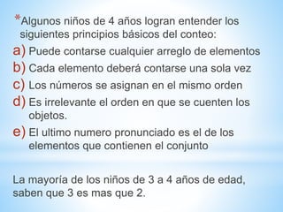 *Algunos niños de 4 años logran entender los
siguientes principios básicos del conteo:
a) Puede contarse cualquier arreglo de elementos
b) Cada elemento deberá contarse una sola vez
c) Los números se asignan en el mismo orden
d) Es irrelevante el orden en que se cuenten los
objetos.
e) El ultimo numero pronunciado es el de los
elementos que contienen el conjunto
La mayoría de los niños de 3 a 4 años de edad,
saben que 3 es mas que 2.
 
