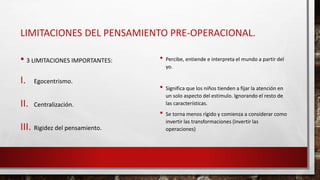 LIMITACIONES DEL PENSAMIENTO PRE-OPERACIONAL.
• 3 LIMITACIONES IMPORTANTES:
I. Egocentrismo.
II. Centralización.
III. Rigidez del pensamiento.
• Percibe, entiende e interpreta el mundo a partir del
yo.
• Significa que los niños tienden a fijar la atención en
un solo aspecto del estimulo. Ignorando el resto de
las características.
• Se torna menos rígido y comienza a considerar como
invertir las transformaciones (invertir las
operaciones)
 