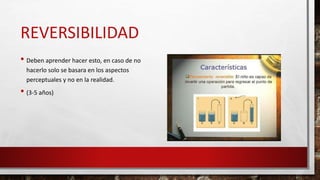 REVERSIBILIDAD
• Deben aprender hacer esto, en caso de no
hacerlo solo se basara en los aspectos
perceptuales y no en la realidad.
• (3-5 años)
 