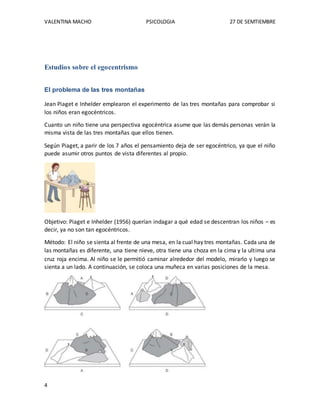 VALENTINA MACHO PSICOLOGIA 27 DE SEMTIEMBRE
4
Estudios sobre el egocentrismo
El problema de las tres montañas
Jean Piaget e Inhelder emplearon el experimento de las tres montañas para comprobar si
los niños eran egocéntricos.
Cuanto un niño tiene una perspectiva egocéntrica asume que las demás personas verán la
misma vista de las tres montañas que ellos tienen.
Según Piaget, a parir de los 7 años el pensamiento deja de ser egocéntrico, ya que el niño
puede asumir otros puntos de vista diferentes al propio.
Objetivo: Piaget e Inhelder (1956) querían indagar a qué edad se descentran los niños – es
decir, ya no son tan egocéntricos.
Método: El niño se sienta al frente de una mesa, en la cual hay tres montañas. Cada una de
las montañas es diferente, una tiene nieve, otra tiene una choza en la cima y la ultima una
cruz roja encima. Al niño se le permitió caminar alrededor del modelo, mirarlo y luego se
sienta a un lado. A continuación, se coloca una muñeca en varias posiciones de la mesa.
 