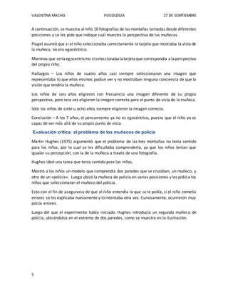 VALENTINA MACHO PSICOLOGIA 27 DE SEMTIEMBRE
5
A continuación, semuestra alniño 10 fotografías de las montañas tomadas desde diferentes
posiciones y se les pide que indique cuál muestra la perspectiva de las muñecas.
Piaget asumió que si el niño seleccionaba correctamente la tarjeta que mostraba la vista de
la muñeca, no era egocéntrico.
Mientras que seríaegocentrismo siseleccionabalatarjetaque correspondía alaperspectiva
del propio niño.
Hallazgos – Los niños de cuatro años casi siempre seleccionaron una imagen que
representaba lo que ellos mismos podían ver y no mostraban ninguna conciencia de que la
visión que tendría la muñeca.
Los niños de seis años eligieron con frecuencia una imagen diferente de su propia
perspectiva, pero rara vez eligieron la imagen correcta para el punto de vista de la muñeca.
Sólo los niños de siete u ocho años siempre eligieron la imagen correcta.
Conclusión – A los 7 años, el pensamiento ya no es egocéntrico, puesto que el niño ya es
capaz de ver más allá de su propio punto de vista.
Evaluación crítica: el problema de los muñecos de policía
Martin Hughes (1975) argumentó que el problema de las tres montañas no tenía sentido
para los niños, por lo cual se les dificultaba comprenderlo, ya que los niños tenían que
igualar su percepción, con la de la muñeca a través de una fotografía.
Hughes ideó una tarea que tenía sentido para los niños.
Mostró a los niños un modelo que comprendía dos paredes que se cruzaban, un muñeco, y
otro de un «policía». Luego ubicó la muñeca de policía en varias posiciones y les pidió a los
niños que seleccionaran el muñeco del policía.
Esto con el fin de asegurarse de que el niño entendía lo que se le pedía, si el niño cometía
errores se les explicaba nuevamente y lo intentaba otra vez. Curiosamente, ocurrieron muy
pocos errores.
Luego del que el experimento había iniciado. Hughes introducía un segundo muñeco de
policía, ubicándolos en el extremo de dos paredes, como se muestra en la ilustración.
 