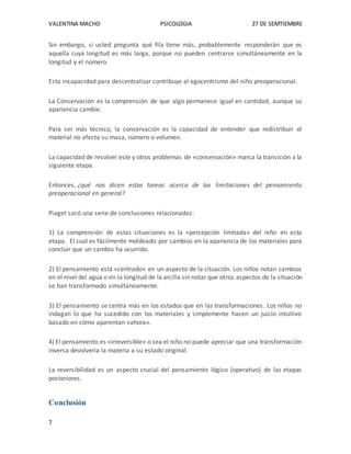 VALENTINA MACHO PSICOLOGIA 27 DE SEMTIEMBRE
7
Sin embargo, si usted pregunta qué fila tiene más, probablemente responderán que es
aquella cuya longitud es más larga, porque no pueden centrarse simultáneamente en la
longitud y el número.
Esta incapacidad para descentralizar contribuye al egocentrismo del niño preoperacional.
La Conservación es la comprensión de que algo permanece igual en cantidad, aunque su
apariencia cambie.
Para ser más técnico, la conservación es la capacidad de entender que redistribuir el
material no afecta su masa, número o volumen.
La capacidad de resolver este y otros problemas de «conservación» marca la transición a la
siguiente etapa.
Entonces, ¿qué nos dicen estas tareas acerca de las limitaciones del pensamiento
preoperacional en general?
Piaget sacó una serie de conclusiones relacionadas:
1) La comprensión de estas situaciones es la «percepción limitada» del niño en esta
etapa. El cual es fácilmente moldeado por cambios en la apariencia de los materiales para
concluir que un cambio ha ocurrido.
2) El pensamiento está «centrado» en un aspecto de la situación. Los niños notan cambios
en el nivel del agua o en la longitud de la arcilla sin notar que otros aspectos de la situación
se han transformado simultáneamente.
3) El pensamiento se centra más en los estados que en las transformaciones. Los niños no
indagan lo que ha sucedido con los materiales y simplemente hacen un juicio intuitivo
basado en cómo aparentan «ahora».
4) El pensamiento es «irreversible» o sea el niño no puede apreciar que una transformación
inversa devolvería la materia a su estado original.
La reversibilidad es un aspecto crucial del pensamiento lógico (operativo) de las etapas
posteriores.
Conclusión
 