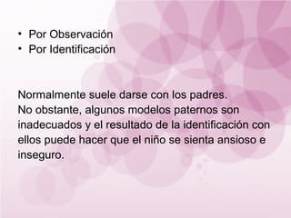 • Por Observación
• Por Identificación



Normalmente suele darse con los padres.
No obstante, algunos modelos paternos son
inadecuados y el resultado de la identificación con
ellos puede hacer que el niño se sienta ansioso e
inseguro.
 