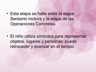 • Esta etapa se halla entre la etapa
  Sensorio motora y la etapa de las
  Operaciones Concretas.

• El niño utiliza símbolos para representar
  objetos, lugares y personas; puede
  retroceder y avanzar en el tiempo
 