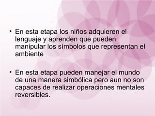 • En esta etapa los niños adquieren el
  lenguaje y aprenden que pueden
  manipular los símbolos que representan el
  ambiente

• En esta etapa pueden manejar el mundo
  de una manera simbólica pero aun no son
  capaces de realizar operaciones mentales
  reversibles.
 