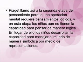 • Piaget llamo así a la segunda etapa del
  pensamiento porque una operación
  mental requiere pensamientos lógicos, y
  en esta etapa los niños aun no tienen la
  capacidad para pensar de manera lógica.
  En lugar de ello los niños desarrollan la
  capacidad para manejar el mundo de
  manera simbólica por medio de
  representaciones.
 