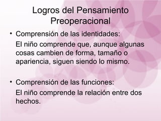 Logros del Pensamiento
           Preoperacional
• Comprensión de las identidades:
  El niño comprende que, aunque algunas
  cosas cambien de forma, tamaño o
  apariencia, siguen siendo lo mismo.

• Comprensión de las funciones:
  El niño comprende la relación entre dos
  hechos.
 