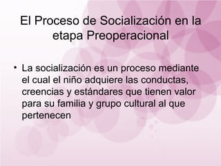 El Proceso de Socialización en la
       etapa Preoperacional

• La socialización es un proceso mediante
  el cual el niño adquiere las conductas,
  creencias y estándares que tienen valor
  para su familia y grupo cultural al que
  pertenecen
 