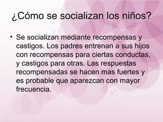 ¿Cómo se socializan los niños?

• Se socializan mediante recompensas y
  castigos. Los padres entrenan a sus hijos
  con recompensas para ciertas conductas,
  y castigos para otras. Las respuestas
  recompensadas se hacen mas fuertes y
  es probable que aparezcan con mayor
  frecuencia.
 